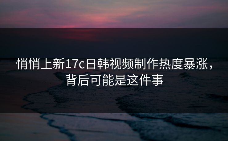 悄悄上新17c日韩视频制作热度暴涨,背后可能是这件事 悄悄上新17c日韩视频制作热度暴涨,背后可能是这件事