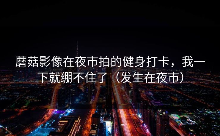 蘑菇影像在夜市拍的健身打卡，我一下就绷不住了（发生在夜市）