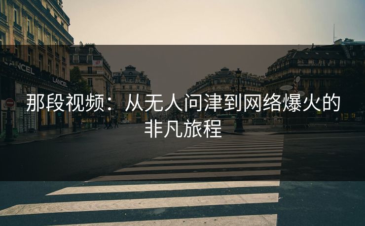 那段视频:从无人问津到网络爆火的非凡旅程 那段视频:从无人问津到网络爆火的非凡旅程
